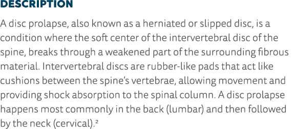 Description A disc prolapse, also known as a herniated or slipped disc, is a condition where the soft center of the i   